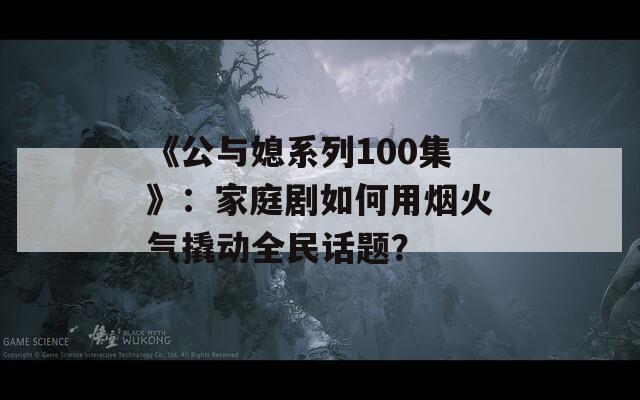 《公與媳系列100集》：家庭劇如何用煙火氣撬動(dòng)全民話題？