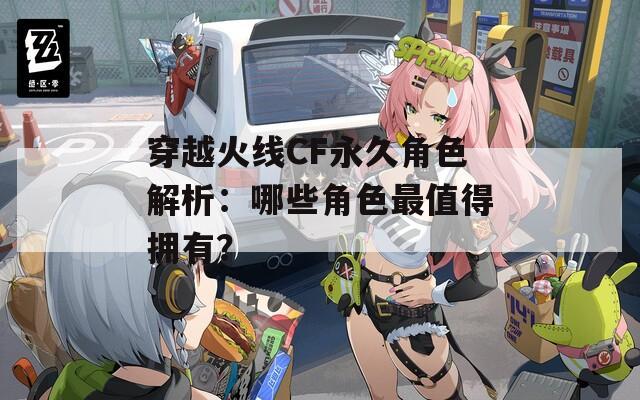 穿越火線CF永久角色解析：哪些角色最值得擁有？