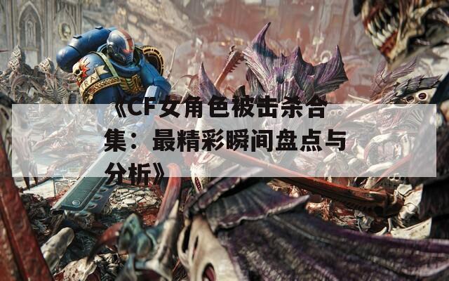 《CF女角色被擊殺合集：最精彩瞬間盤點(diǎn)與分析》