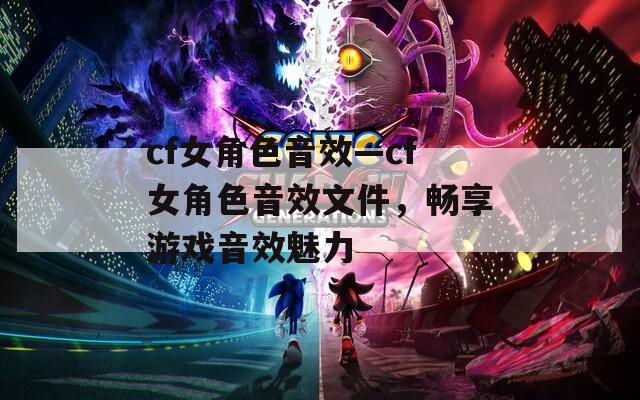 cf女角色音效—cf女角色音效文件，暢享游戲音效魅力