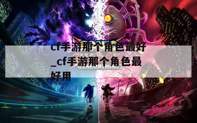 cf手游那個(gè)角色最好_cf手游那個(gè)角色最好用