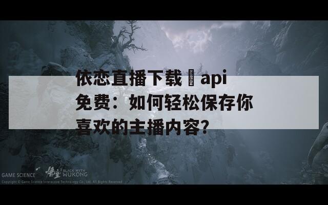 依戀直播下載汅api免費(fèi)：如何輕松保存你喜歡的主播內(nèi)容？
