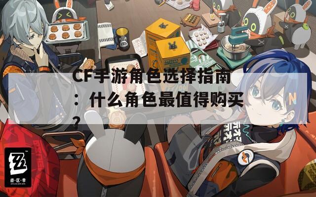 CF手游角色選擇指南：什么角色最值得購(gòu)買(mǎi)？