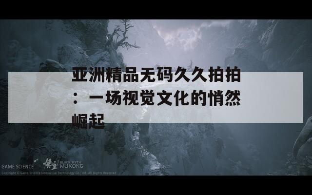 亞洲精品無(wú)碼久久拍拍：一場(chǎng)視覺(jué)文化的悄然崛起