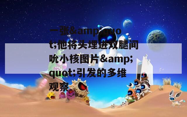 一張&quot;他將頭埋進(jìn)雙腿間吮小核圖片&quot;引發(fā)的多維觀察