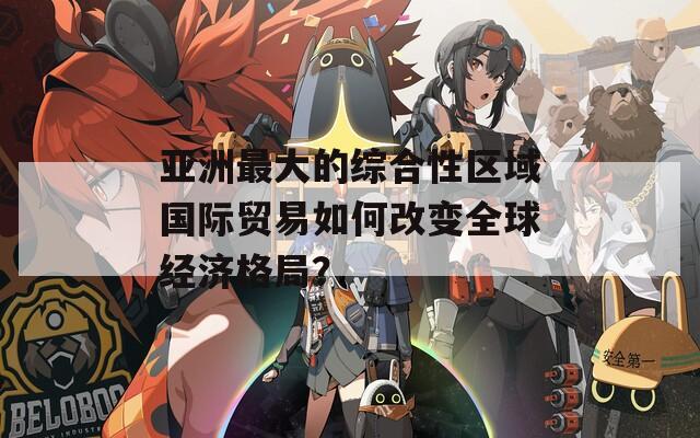 亞洲最大的綜合性區(qū)域國際貿易如何改變全球經濟格局？