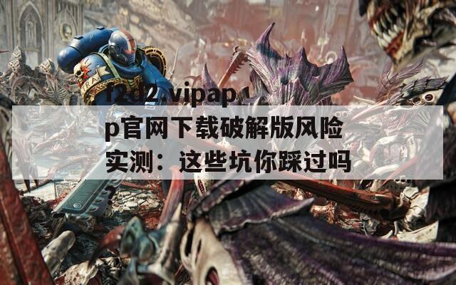 f2d2.vipapp官網(wǎng)下載破解版風(fēng)險(xiǎn)實(shí)測：這些坑你踩過嗎？