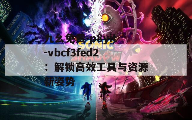 九幺免費-p8yit-vbcf3fed2：解鎖高效工具與資源新姿勢