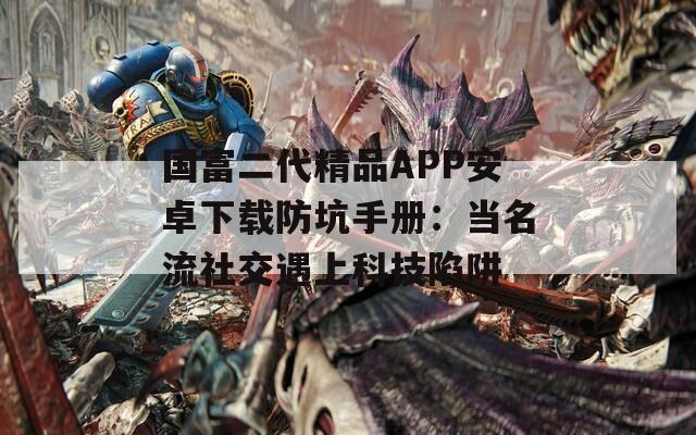 國富二代精品APP安卓下載防坑手冊：當(dāng)名流社交遇上科技陷阱