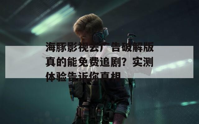 海豚影視去廣告破解版真的能免費(fèi)追?。繉?shí)測(cè)體驗(yàn)告訴你真相