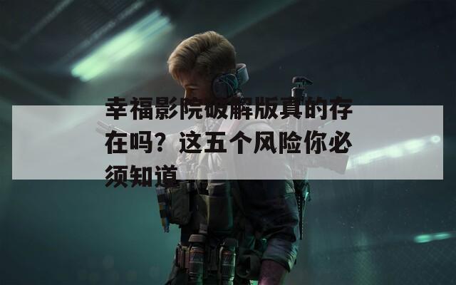 幸福影院破解版真的存在嗎？這五個風(fēng)險你必須知道