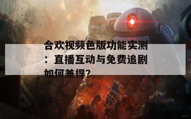 合歡視頻色版功能實測：直播互動與免費追劇如何兼得？