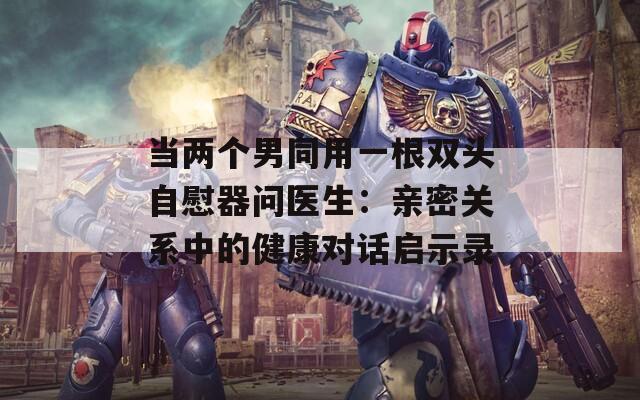 當(dāng)兩個(gè)男同用一根雙頭自慰器問醫(yī)生：親密關(guān)系中的健康對(duì)話啟示錄