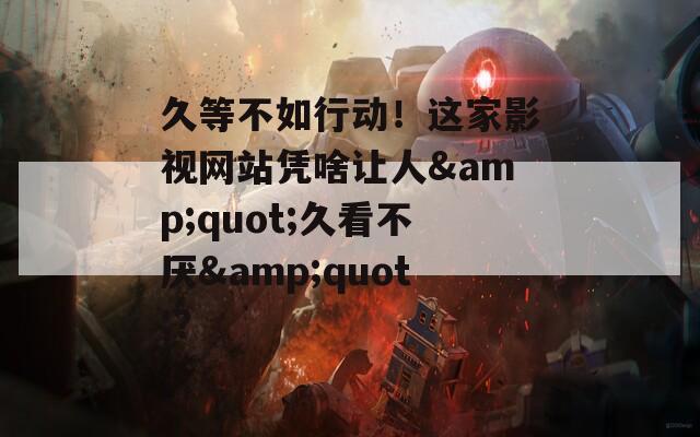 久等不如行動！這家影視網站憑啥讓人&quot;久看不厭&quot;？