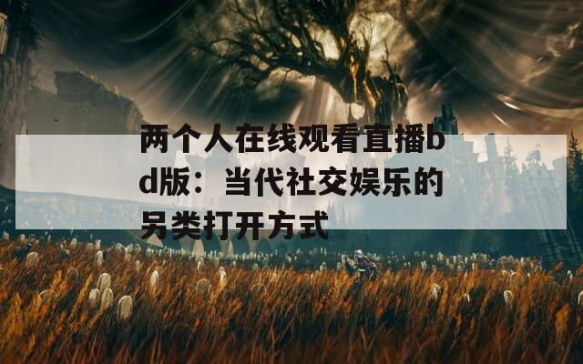 兩個人在線觀看直播bd版：當(dāng)代社交娛樂的另類打開方式