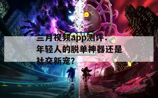 蘭月視頻app測評：年輕人的脫單神器還是社交新寵？