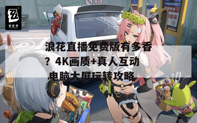 浪花直播免費(fèi)版有多香？4K畫質(zhì)+真人互動(dòng) 電腦大屏玩轉(zhuǎn)攻略